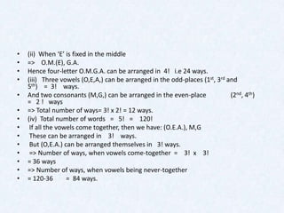 •   (ii) When ‘E’ is fixed in the middle
•   => O.M.(E), G.A.
•   Hence four-letter O.M.G.A. can be arranged in 4! i.e 24 ways.
•   (iii) Three vowels (O,E,A,) can be arranged in the odd-places (1st, 3rd and
    5th) = 3! ways.
•   And two consonants (M,G,) can be arranged in the even-place              (2nd, 4th)
    = 2 ! ways
•   => Total number of ways= 3! x 2! = 12 ways.
•   (iv) Total number of words = 5! = 120!
•    If all the vowels come together, then we have: (O.E.A.), M,G
•    These can be arranged in 3! ways.
•    But (O,E.A.) can be arranged themselves in 3! ways.
•    => Number of ways, when vowels come-together = 3! x 3!
•   = 36 ways
•   => Number of ways, when vowels being never-together
•   = 120-36       = 84 ways.
 