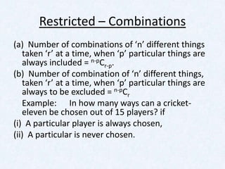 Restricted – Combinations
(a) Number of combinations of ‘n’ different things
   taken ‘r’ at a time, when ‘p’ particular things are
   always included = n-pCr-p.
(b) Number of combination of ‘n’ different things,
   taken ‘r’ at a time, when ‘p’ particular things are
   always to be excluded = n-pCr
   Example: In how many ways can a cricket-
   eleven be chosen out of 15 players? if
(i) A particular player is always chosen,
(ii) A particular is never chosen.
 