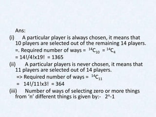 Ans:
(i) A particular player is always chosen, it means that
    10 players are selected out of the remaining 14 players.
    =. Required number of ways = 14C10 = 14C4
    = 14!/4!x19! = 1365
(ii)    A particular players is never chosen, it means that
    11 players are selected out of 14 players.
     => Required number of ways = 14C11
     = 14!/11!x3! = 364
(iii) Number of ways of selecting zero or more things
    from ‘n’ different things is given by:- 2n-1
 