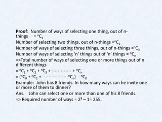 Proof: Number of ways of selecting one thing, out of n-
things = nC1
Number of selecting two things, out of n-things =nC2
Number of ways of selecting three things, out of n-things =nC3
Number of ways of selecting ‘n’ things out of ‘n’ things = nCn
=>Total number of ways of selecting one or more things out of n
different things
= nC1 + nC2 + nC3 + ------------- + nCn
= (nC0 + nC1 + -----------------nCn) - nC0
Example: John has 8 friends. In how many ways can he invite one
or more of them to dinner?
Ans. John can select one or more than one of his 8 friends.
=> Required number of ways = 28 – 1= 255.
 