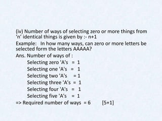(iv) Number of ways of selecting zero or more things from
‘n’ identical things is given by :- n+1
Example: In how many ways, can zero or more letters be
selected form the letters AAAAA?
Ans. Number of ways of :
      Selecting zero 'A's = 1
      Selecting one 'A's = 1
      Selecting two 'A's = 1
      Selecting three 'A's = 1
      Selecting four 'A's = 1
      Selecting five 'A's = 1
=> Required number of ways = 6          [5+1]
 