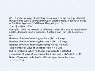 (V) Number of ways of selecting one or more things from ‘p’ identical
things of one type ‘q’ identical things of another type, ‘r’ identical things
of the third type and ‘n’ different things is given by :-
 (p+1) (q+1) (r+1)2n – 1
Example: Find the number of different choices that can be made from 3
apples, 4 bananas and 5 mangoes, if at least one fruit is to be chosen.
Ans:
Number of ways of selecting apples = (3+1) = 4 ways.
Number of ways of selecting bananas = (4+1) = 5 ways.
Number of ways of selecting mangoes = (5+1) = 6 ways.
Total number of ways of selecting fruits = 4 x 5 x 6
But this includes, when no fruits i.e. zero fruits is selected
=> Number of ways of selecting at least one fruit = (4x5x6) -1 = 119
Note :- There was no fruit of a different type, hence here n=o
 => 2n = 20=1
 