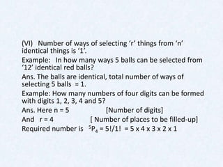 (VI) Number of ways of selecting ‘r’ things from ‘n’
identical things is ‘1’.
Example: In how many ways 5 balls can be selected from
‘12’ identical red balls?
Ans. The balls are identical, total number of ways of
selecting 5 balls = 1.
Example: How many numbers of four digits can be formed
with digits 1, 2, 3, 4 and 5?
Ans. Here n = 5               [Number of digits]
And r = 4                [ Number of places to be filled-up]
Required number is 5P4 = 5!/1! = 5 x 4 x 3 x 2 x 1
 