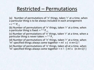 Restricted – Permutations
(a) Number of permutations of ‘n’ things, taken ‘r’ at a time, when
a particular thing is to be always included in each arrangement
= r n-1 Pr-1
(b) Number of permutations of ‘n’ things, taken ‘r’ at a time, when
a particular thing is fixed: = n-1 Pr-1
(c) Number of permutations of ‘n’ things, taken ‘r’ at a time, when a
particular thing is never taken: = n-1 Pr.
(d) Number of permutations of ‘n’ things, taken ‘r’ at a time, when
‘m’ specified things always come together = m! x ( n-m+1) !
(e) Number of permutations of ‘n’ things, taken all at a time, when
‘m’ specified things always come together = n ! - [ m! x (n-m+1)! ]
 