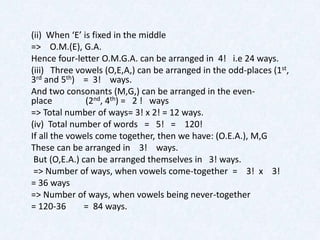 (ii) When ‘E’ is fixed in the middle
=> O.M.(E), G.A.
Hence four-letter O.M.G.A. can be arranged in 4! i.e 24 ways.
(iii) Three vowels (O,E,A,) can be arranged in the odd-places (1st,
3rd and 5th) = 3! ways.
And two consonants (M,G,) can be arranged in the even-
place          (2nd, 4th) = 2 ! ways
=> Total number of ways= 3! x 2! = 12 ways.
(iv) Total number of words = 5! = 120!
If all the vowels come together, then we have: (O.E.A.), M,G
These can be arranged in 3! ways.
 But (O,E.A.) can be arranged themselves in 3! ways.
 => Number of ways, when vowels come-together = 3! x 3!
= 36 ways
=> Number of ways, when vowels being never-together
= 120-36       = 84 ways.
 