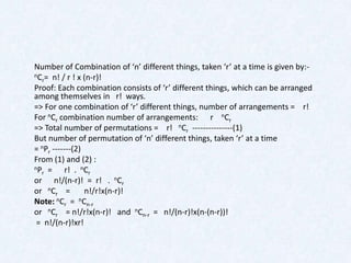 Number of Combination of ‘n’ different things, taken ‘r’ at a time is given by:-
nC = n! / r ! x (n-r)!
  r
Proof: Each combination consists of ‘r’ different things, which can be arranged
among themselves in r! ways.
=> For one combination of ‘r’ different things, number of arrangements = r!
For nCr combination number of arrangements: r nCr
=> Total number of permutations = r! nCr ---------------(1)
But number of permutation of ‘n’ different things, taken ‘r’ at a time
= nPr -------(2)
From (1) and (2) :
nP =      r! . nCr
  r
or n!/(n-r)! = r! . nCr
or nCr =         n!/r!x(n-r)!
Note: nCr = nCn-r
or nCr = n!/r!x(n-r)! and nCn-r = n!/(n-r)!x(n-(n-r))!
 = n!/(n-r)!xr!
 