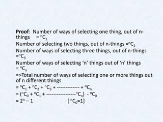 Proof: Number of ways of selecting one thing, out of n-
things = nC1
Number of selecting two things, out of n-things =nC2
Number of ways of selecting three things, out of n-things
= n C3
Number of ways of selecting ‘n’ things out of ‘n’ things
= nCn
=>Total number of ways of selecting one or more things out
of n different things
= nC1 + nC2 + nC3 + ------------- + nCn
= (nC0 + nC1 + -----------------nCn) - nC0
= 2n – 1                   [ nC0=1]
 
