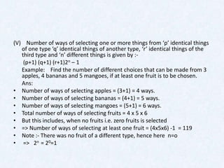 (V) Number of ways of selecting one or more things from ‘p’ identical things
   of one type ‘q’ identical things of another type, ‘r’ identical things of the
   third type and ‘n’ different things is given by :-
    (p+1) (q+1) (r+1)2n – 1
   Example: Find the number of different choices that can be made from 3
   apples, 4 bananas and 5 mangoes, if at least one fruit is to be chosen.
   Ans:
• Number of ways of selecting apples = (3+1) = 4 ways.
• Number of ways of selecting bananas = (4+1) = 5 ways.
• Number of ways of selecting mangoes = (5+1) = 6 ways.
• Total number of ways of selecting fruits = 4 x 5 x 6
• But this includes, when no fruits i.e. zero fruits is selected
• => Number of ways of selecting at least one fruit = (4x5x6) -1 = 119
• Note :- There was no fruit of a different type, hence here n=o
• => 2n = 20=1
 