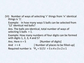 (VI) Number of ways of selecting ‘r’ things from ‘n’ identical
   things is ‘1’.
   Example: In how many ways 5 balls can be selected from
   ‘12’ identical red balls?
   Ans. The balls are identical, total number of ways of
   selecting 5 balls = 1.
   Example: How many numbers of four digits can be formed
   with digits 1, 2, 3, 4 and 5?
   Ans. Here n = 5               [Number of digits]
   And r = 4               [ Number of places to be filled-up]
   Required number is 5P4 = 5!/1! = 5 x 4 x 3 x 2 x 1
 