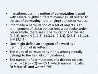 • In mathematics, the notion of permutation is used
  with several slightly different meanings, all related to
  the act of permuting (rearranging) objects or values.
• Informally, a permutation of a set of objects is an
  arrangement of those objects into a particular order.
  For example, there are six permutations of the set
  {1,2,3}, namely (1,2,3), (1,3,2), (2,1,3), (2,3,1), (3,1,2),
  and (3,2,1).
• One might define an anagram of a word as a
  permutation of its letters.
• The study of permutations in this sense generally
  belongs to the field of combinatorics.
• The number of permutations of n distinct objects
  is n×(n − 1)×(n − 2)×⋯×2×1, which number is called
  "n factorial" and written "n!".
 