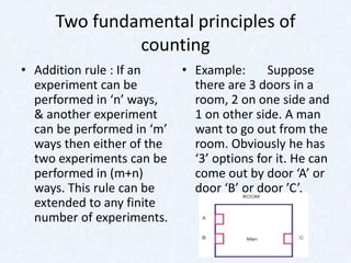 Two fundamental principles of
              counting
• Addition rule : If an     • Example:      Suppose
  experiment can be           there are 3 doors in a
  performed in ‘n’ ways,      room, 2 on one side and
  & another experiment        1 on other side. A man
  can be performed in ‘m’     want to go out from the
  ways then either of the     room. Obviously he has
  two experiments can be      ‘3’ options for it. He can
  performed in (m+n)          come out by door ‘A’ or
  ways. This rule can be      door ‘B’ or door ’C’.
  extended to any finite
  number of experiments.
 