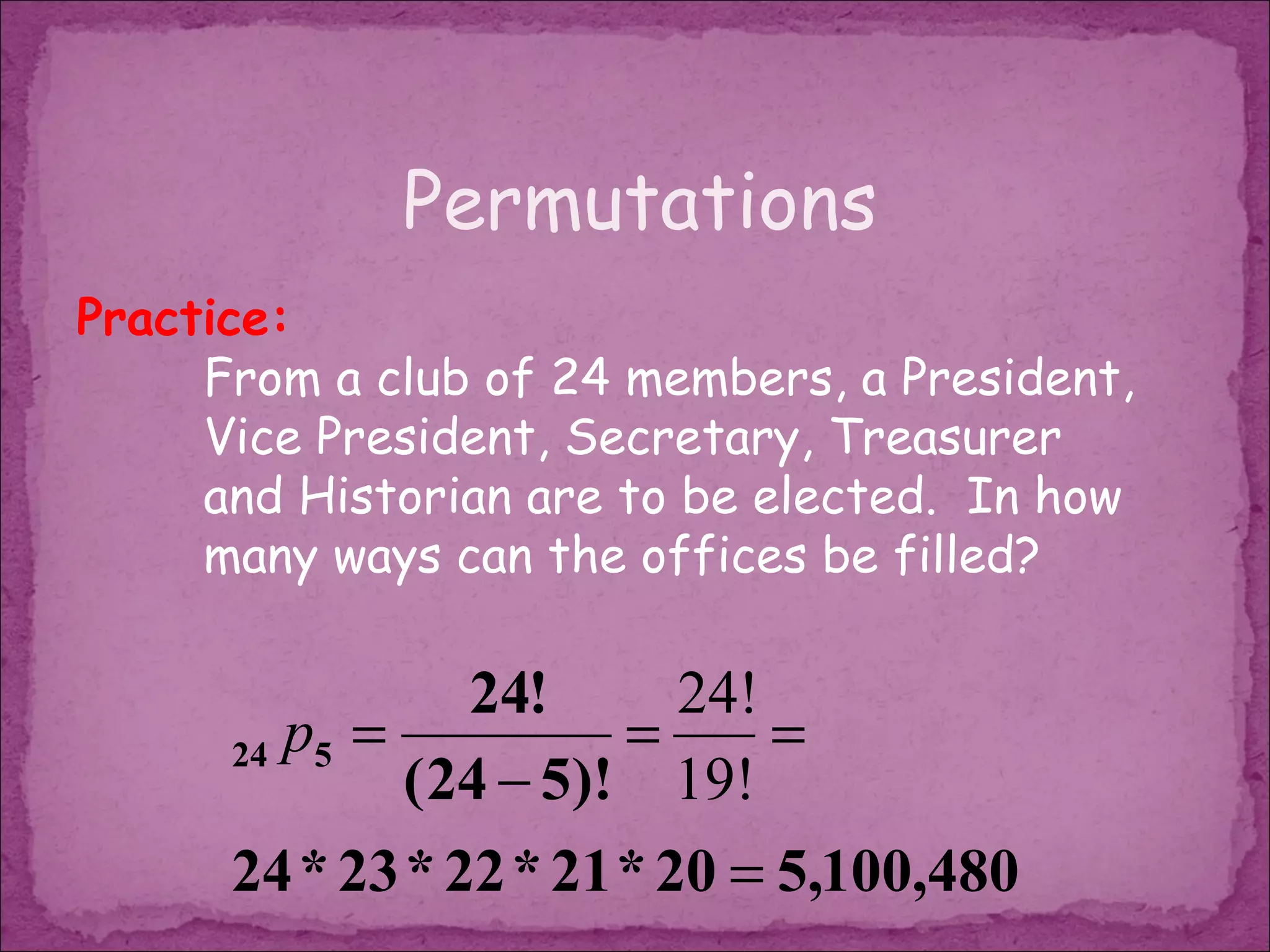 Permutations
Practice:
     From a club of 24 members, a President,
     Vice President, Secretary, Treasurer
     and Historian are to be elected. In how
     many ways can the offices be filled?

                 24!      24!
      24 p5 =           =     =
              ( 24 − 5)! 19!
      24 * 23 * 22 * 21 * 20 = 5,100,480
 