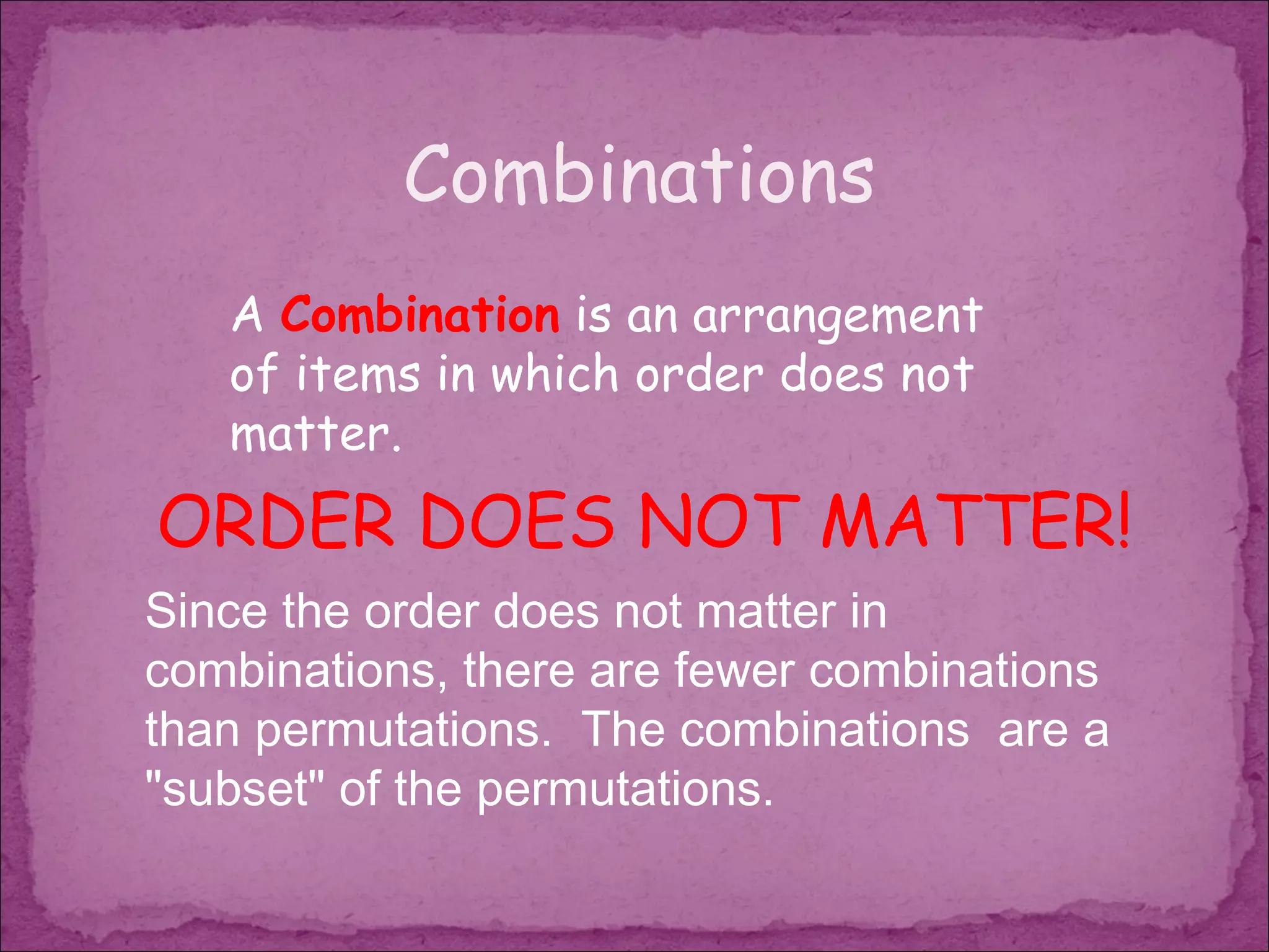 Combinations
   A Combination is an arrangement
   of items in which order does not
   matter.
ORDER DOES NOT MATTER!
Since the order does not matter in
combinations, there are fewer combinations
than permutations.  The combinations are a
"subset" of the permutations.
 