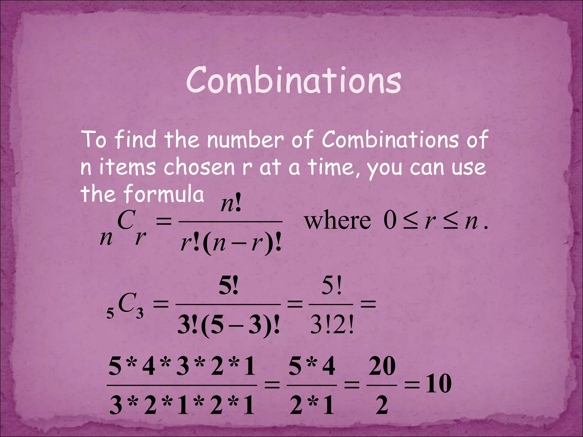 Combinations
To find the number of Combinations of
n items chosen r at a time, you can use
the formula n!
  C =              where 0 ≤ r ≤ n .
 n r r! ( n − r )!
               5!       5!
  5 C3 =             =       =
          3! (5 − 3)! 3!2!
  5 * 4 * 3 * 2 * 1 5 * 4 20
                   =       =   = 10
  3 * 2 *1* 2 *1 2 *1 2
 