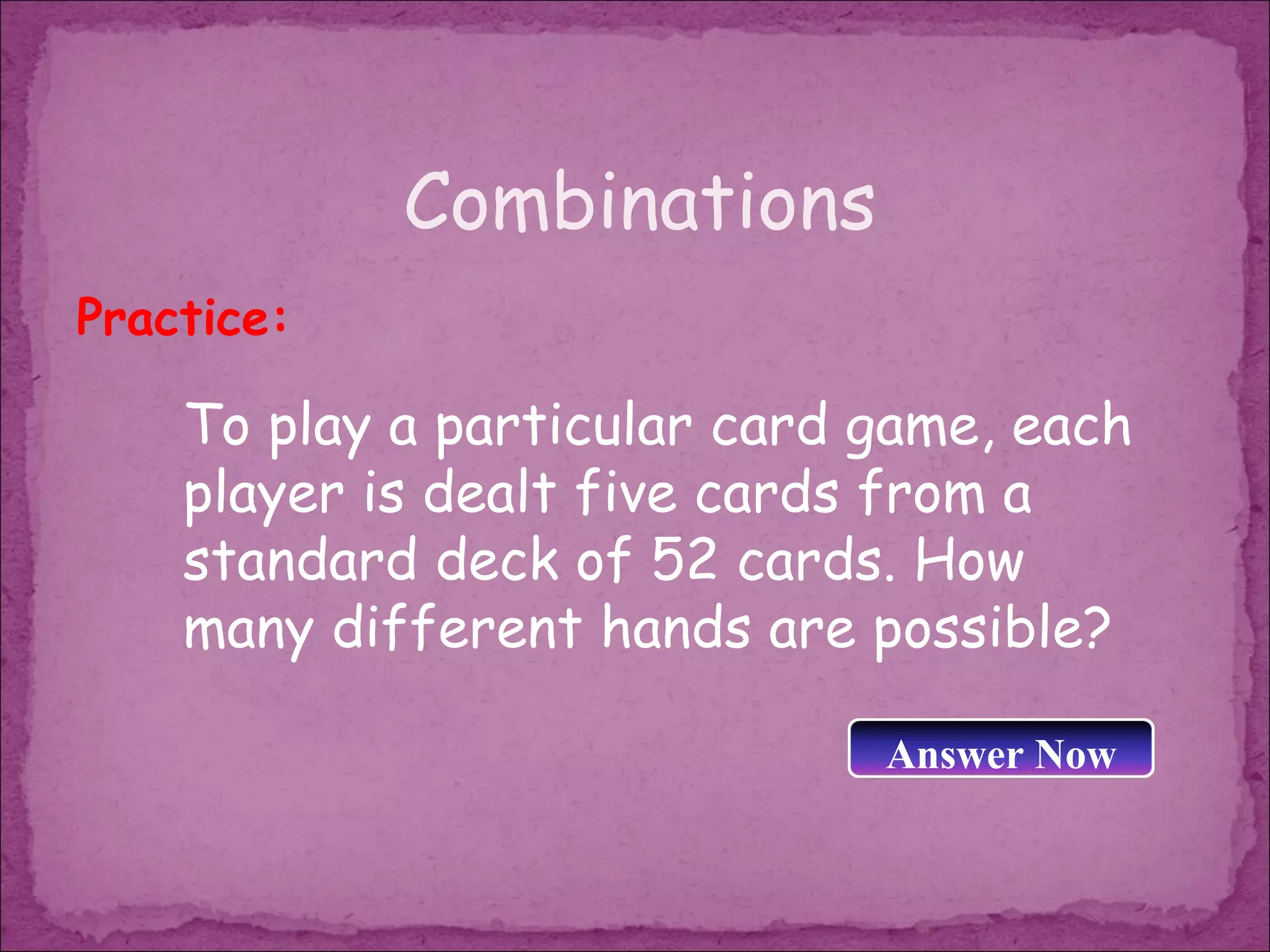 Combinations
Practice:

    To play a particular card game, each
    player is dealt five cards from a
    standard deck of 52 cards. How
    many different hands are possible?

                              Answer Now
 