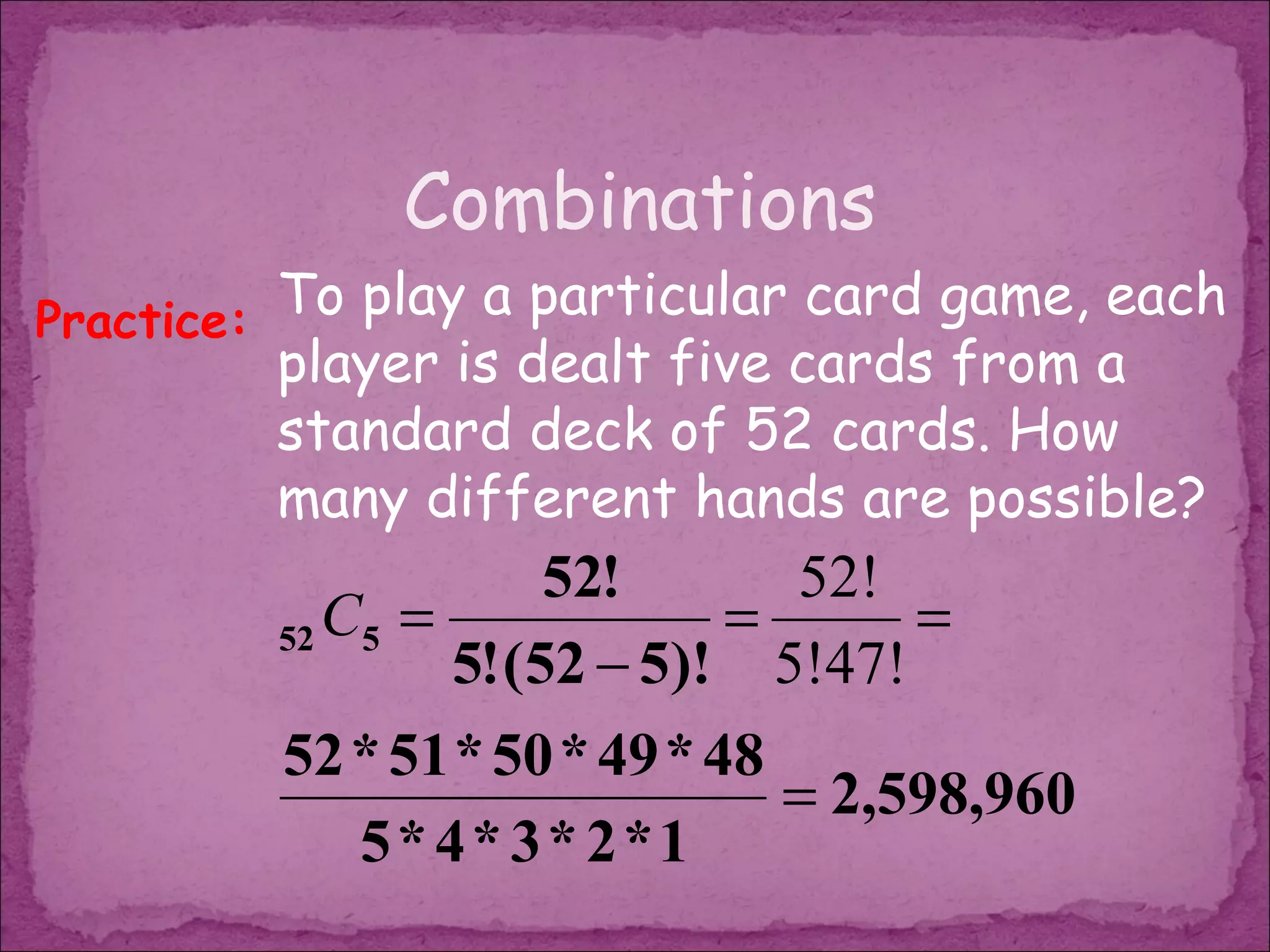 Combinations
Practice: To play a particular card game, each
         player is dealt five cards from a
         standard deck of 52 cards. How
         many different hands are possible?
                      52!      52!
         52 C5 =             =      =
                 5! (52 − 5)! 5!47!
         52 * 51 * 50 * 49 * 48
                                = 2,598,960
            5* 4* 3* 2*1
 