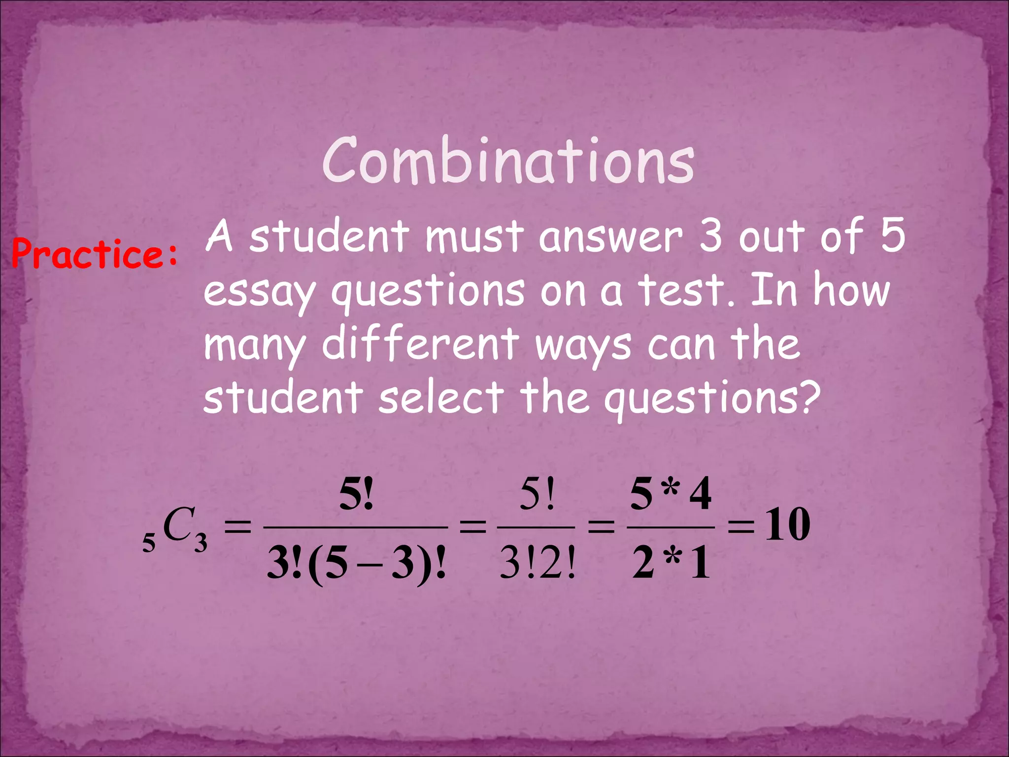 Combinations
Practice: A student must answer 3 out of 5
         essay questions on a test. In how
         many different ways can the
         student select the questions?

                  5!      5! 5 * 4
      5 C3 =            =    =      = 10
             3! (5 − 3)! 3!2! 2 * 1
 