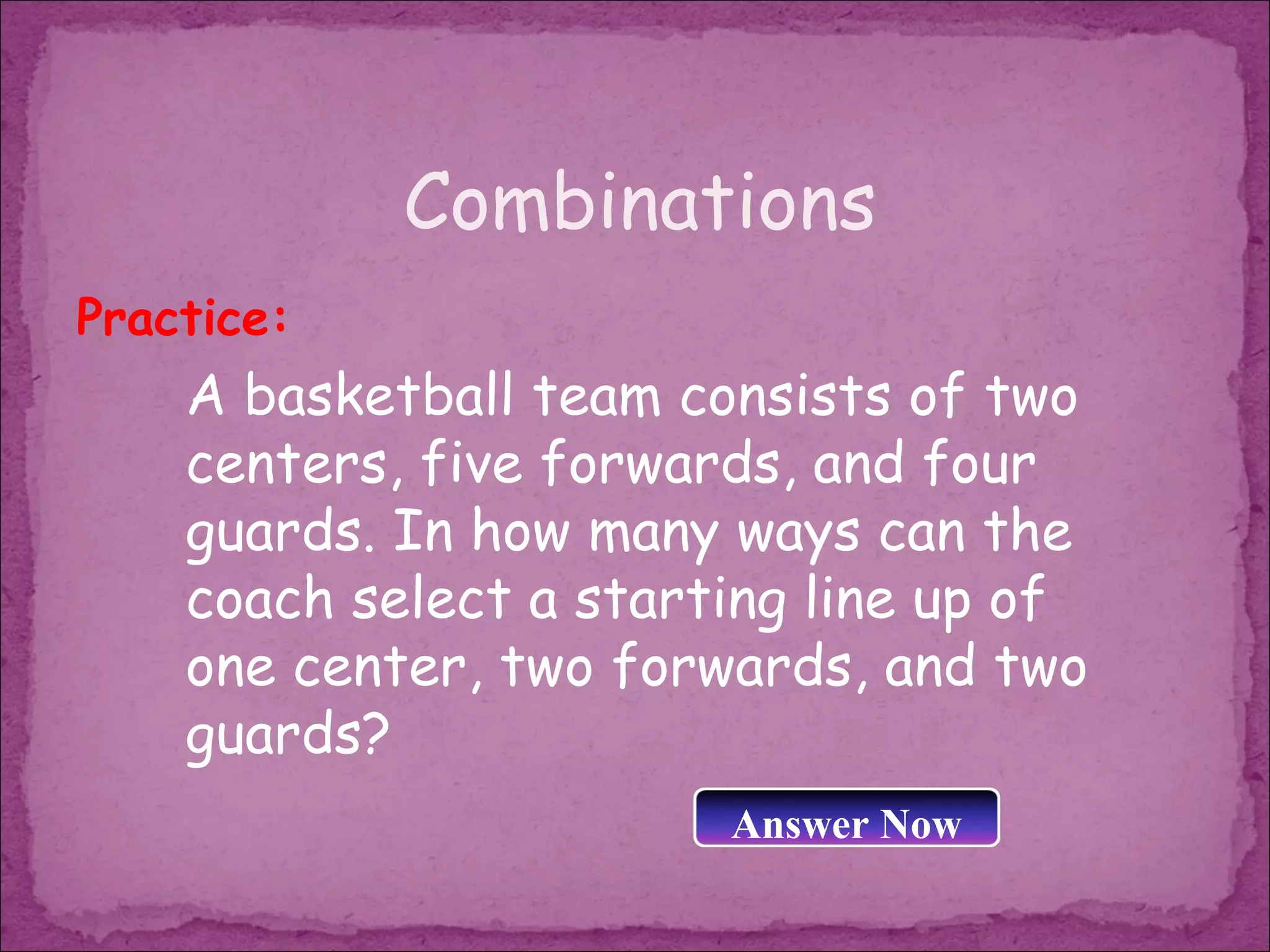 Combinations
Practice:
    A basketball team consists of two
    centers, five forwards, and four
    guards. In how many ways can the
    coach select a starting line up of
    one center, two forwards, and two
    guards?
                        Answer Now
 