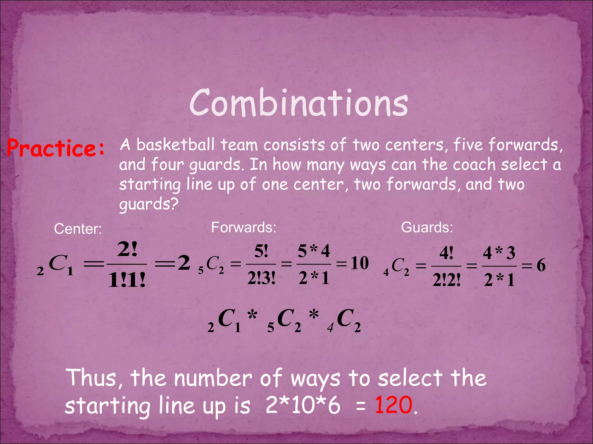 Combinations
Practice:     A basketball team consists of two centers, five forwards,
              and four guards. In how many ways can the coach select a
              starting line up of one center, two forwards, and two
              guards?
    Center:              Forwards:                Guards:
          2!             5! 5 * 4               4! 4 * 3
  2 C1 =      =2 5 C2 =     =      = 10 4 C2 =     =      =6
         1!1!           2!3! 2 * 1             2!2! 2 * 1

                         2   C1 * 5 C 2 * 4 C 2

     Thus, the number of ways to select the
     starting line up is 2*10*6 = 120.
 