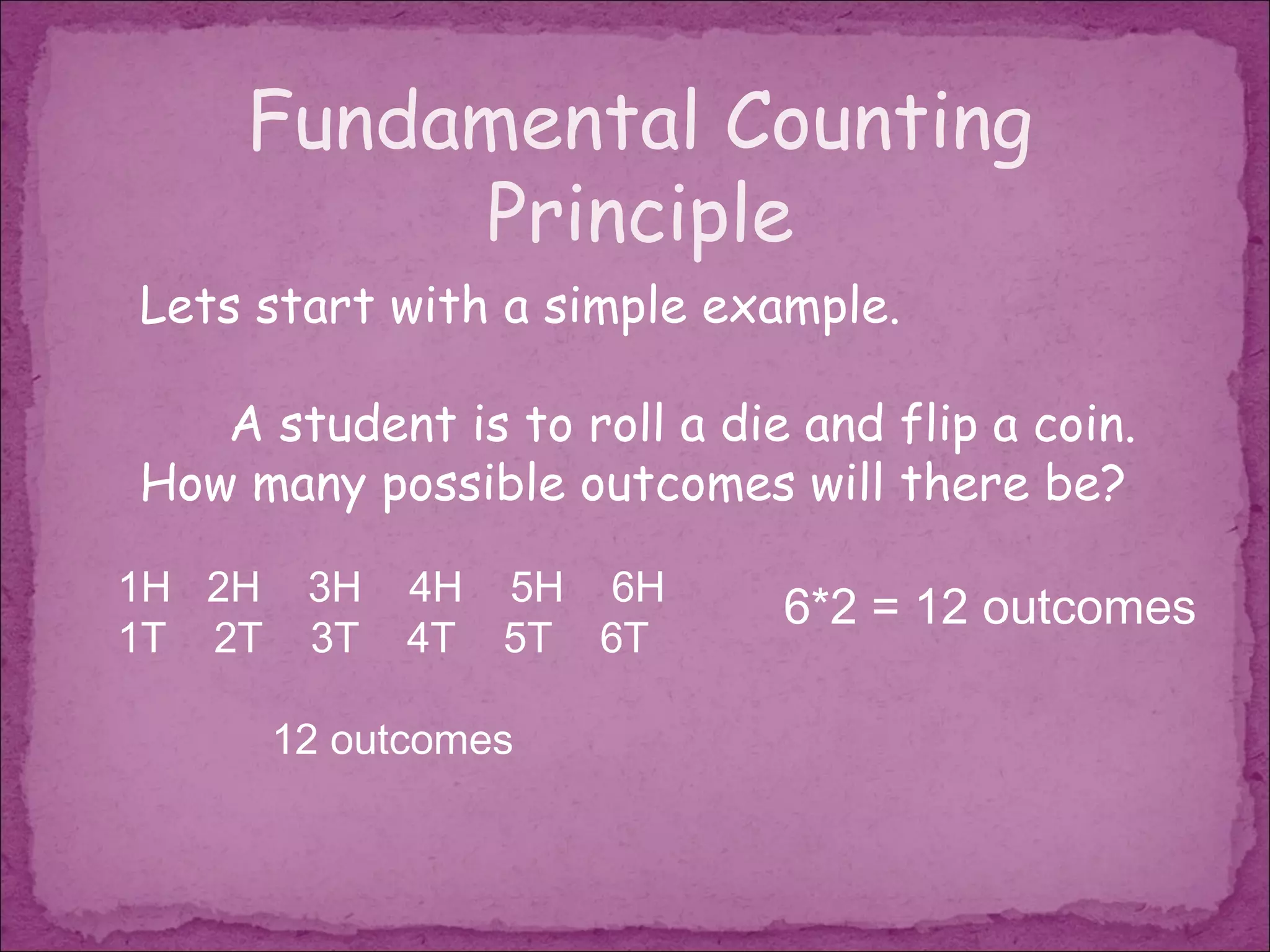 Fundamental Counting
         Principle
Lets start with a simple example.

   A student is to roll a die and flip a coin.
How many possible outcomes will there be?

1H 2H    3H   4H 5H 6H
                             6*2 = 12 outcomes
1T 2T    3T   4T 5T 6T

        12 outcomes
 