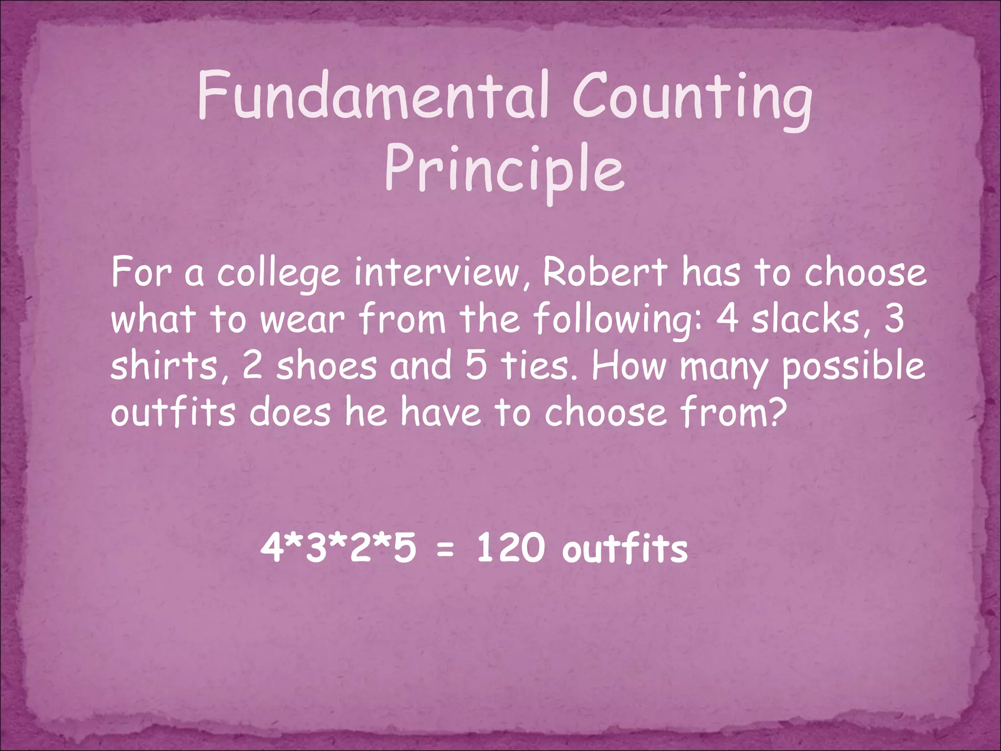 Fundamental Counting
         Principle
For a college interview, Robert has to choose
what to wear from the following: 4 slacks, 3
shirts, 2 shoes and 5 ties. How many possible
outfits does he have to choose from?


        4*3*2*5 = 120 outfits
 