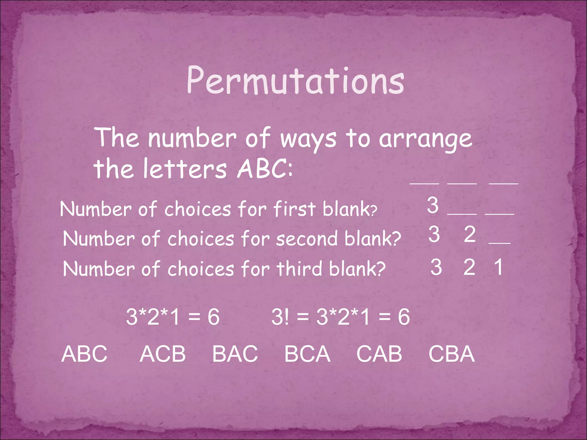 Permutations
   The number of ways to arrange
   the letters ABC:        ____ ____          ____

Number of choices for first blank?     3 ____ ____
Number of choices for second blank?    3 2 ___
Number of choices for third blank?     3 2 1

       3*2*1 = 6      3! = 3*2*1 = 6
ABC     ACB     BAC    BCA     CAB     CBA
 