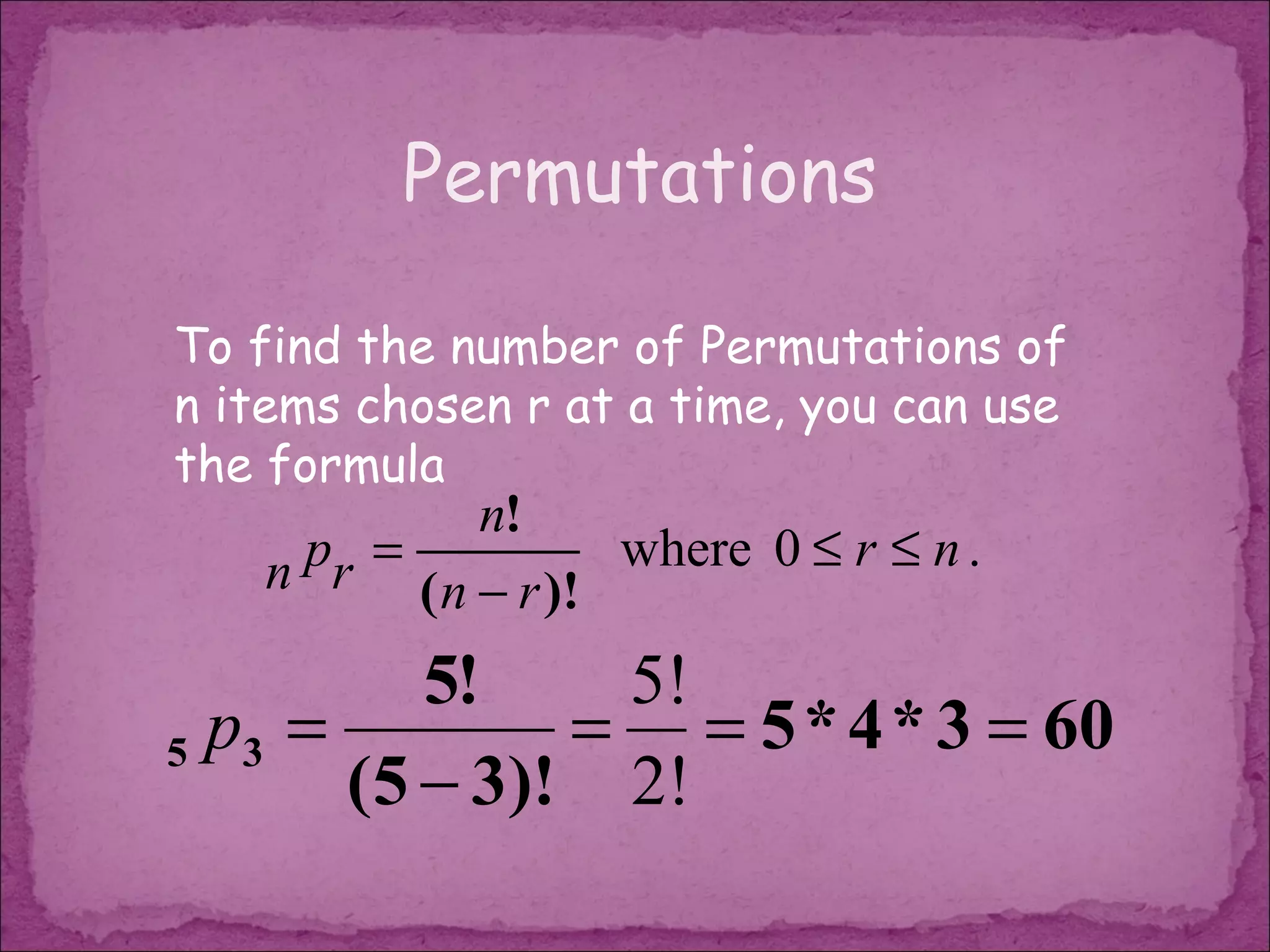 Permutations

To find the number of Permutations of
n items chosen r at a time, you can use
the formula
              n!
   n pr = ( n − r )! where 0 ≤ r ≤ n .

          5!    5!
5 p3 =         = = 5 * 4 * 3 = 60
       (5 − 3)! 2!
 