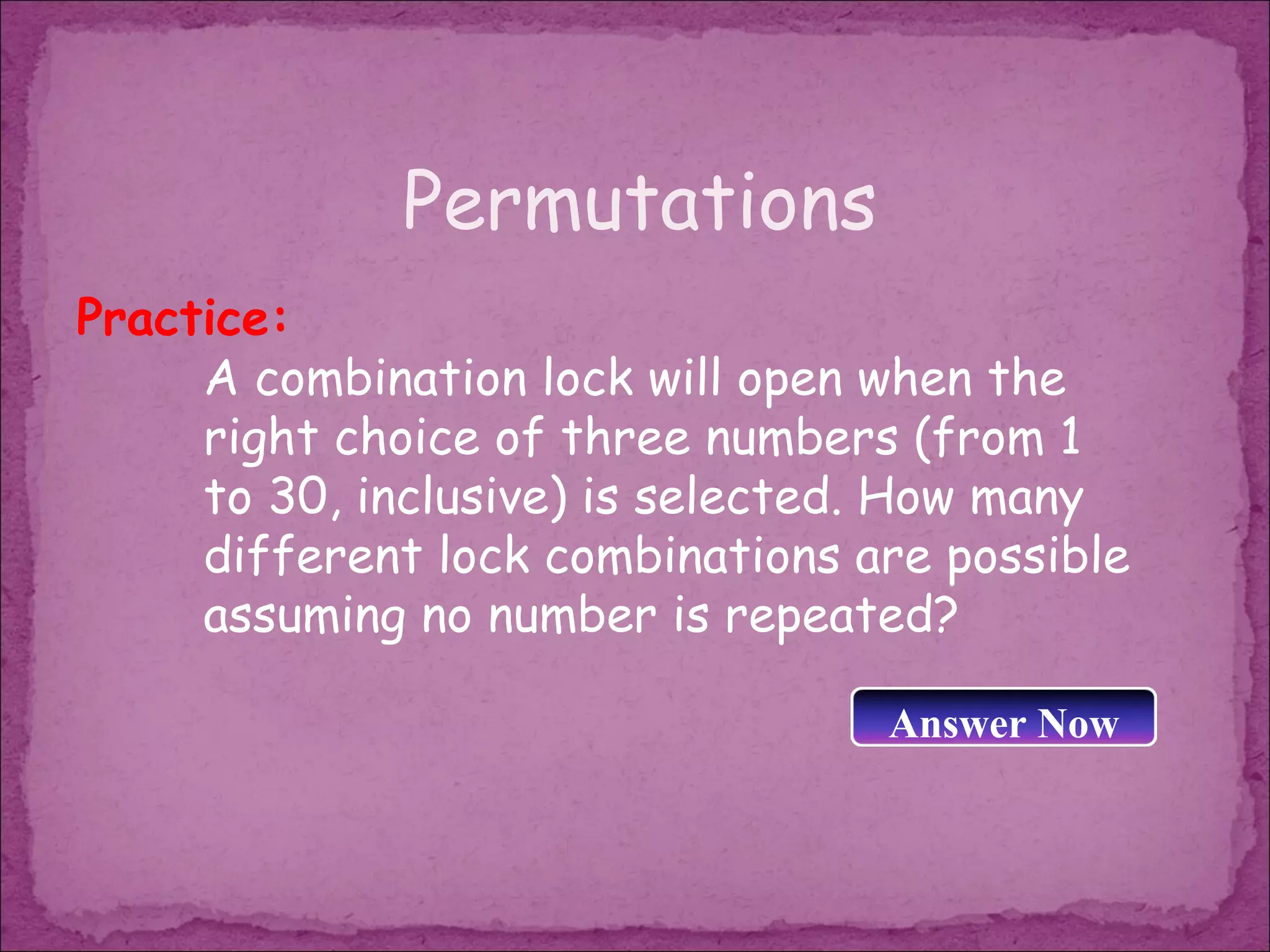 Permutations
Practice:
     A combination lock will open when the
     right choice of three numbers (from 1
     to 30, inclusive) is selected. How many
     different lock combinations are possible
     assuming no number is repeated?

                                  Answer Now
 