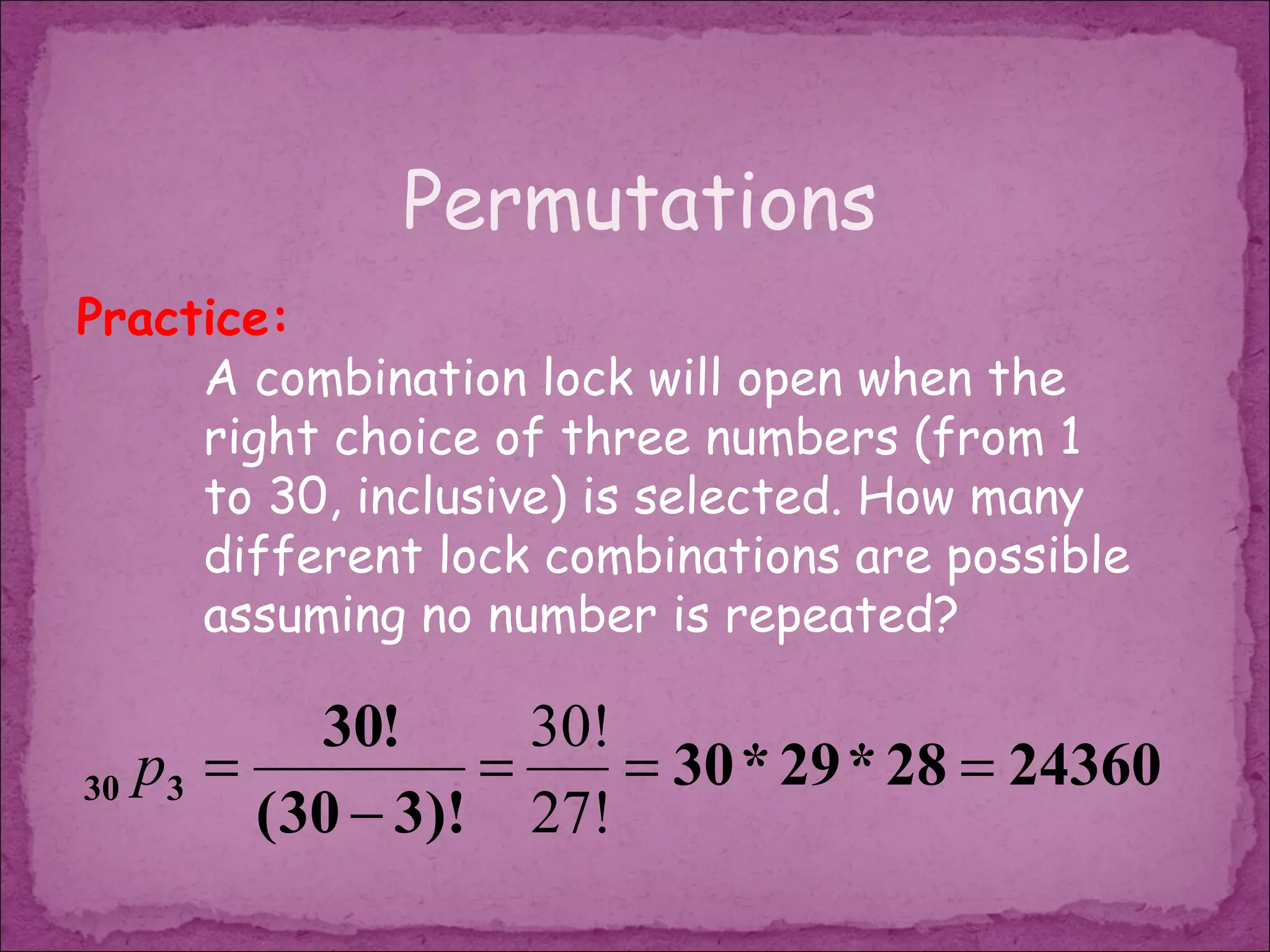 Permutations
Practice:
     A combination lock will open when the
     right choice of three numbers (from 1
     to 30, inclusive) is selected. How many
     different lock combinations are possible
     assuming no number is repeated?

           30!      30!
30 p3 =           =     = 30 * 29 * 28 = 24360
        ( 30 − 3)! 27!
 
