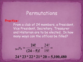 Permutations
Practice:
     From a club of 24 members, a President,
     Vice President, Secretary, Treasurer
     and Historian are to be elected. In how
     many ways can the offices be filled?

                 24!      24!
      24 p5 =           =     =
              ( 24 − 5)! 19!
      24 * 23 * 22 * 21 * 20 = 5,100,480
 