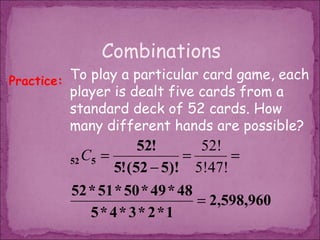 Combinations
Practice: To play a particular card game, each
         player is dealt five cards from a
         standard deck of 52 cards. How
         many different hands are possible?
                      52!      52!
         52 C5 =             =      =
                 5! (52 − 5)! 5!47!
         52 * 51 * 50 * 49 * 48
                                = 2,598,960
            5* 4* 3* 2*1
 