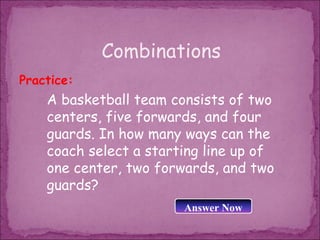 Combinations
Practice:
    A basketball team consists of two
    centers, five forwards, and four
    guards. In how many ways can the
    coach select a starting line up of
    one center, two forwards, and two
    guards?
                        Answer Now
 