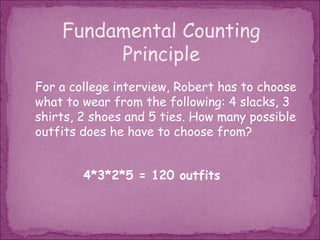 Fundamental Counting
         Principle
For a college interview, Robert has to choose
what to wear from the following: 4 slacks, 3
shirts, 2 shoes and 5 ties. How many possible
outfits does he have to choose from?


        4*3*2*5 = 120 outfits
 