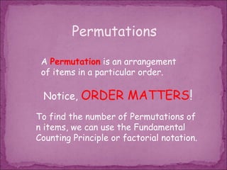 Permutations

 A Permutation is an arrangement
 of items in a particular order.

 Notice,   ORDER MATTERS!
To find the number of Permutations of
n items, we can use the Fundamental
Counting Principle or factorial notation.
 