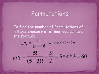 Permutations

To find the number of Permutations of
n items chosen r at a time, you can use
the formula
              n!
   n pr = ( n − r )! where 0 ≤ r ≤ n .

          5!    5!
5 p3 =         = = 5 * 4 * 3 = 60
       (5 − 3)! 2!
 