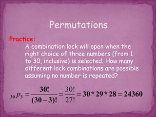 Permutations
Practice:
     A combination lock will open when the
     right choice of three numbers (from 1
     to 30, inclusive) is selected. How many
     different lock combinations are possible
     assuming no number is repeated?

           30!      30!
30 p3 =           =     = 30 * 29 * 28 = 24360
        ( 30 − 3)! 27!
 