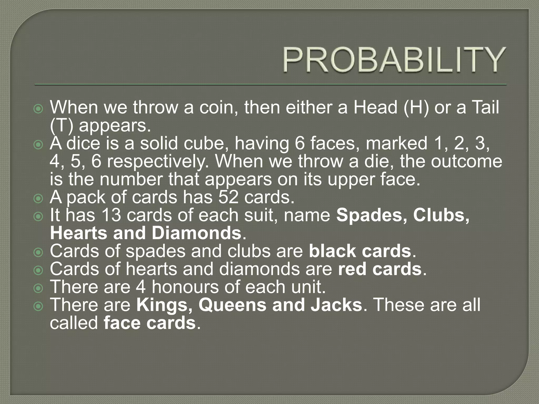  When we throw a coin, then either a Head (H) or a Tail
(T) appears.
 A dice is a solid cube, having 6 faces, marked 1, 2, 3,
4, 5, 6 respectively. When we throw a die, the outcome
is the number that appears on its upper face.
 A pack of cards has 52 cards.
 It has 13 cards of each suit, name Spades, Clubs,
Hearts and Diamonds.
 Cards of spades and clubs are black cards.
 Cards of hearts and diamonds are red cards.
 There are 4 honours of each unit.
 There are Kings, Queens and Jacks. These are all
called face cards.
 