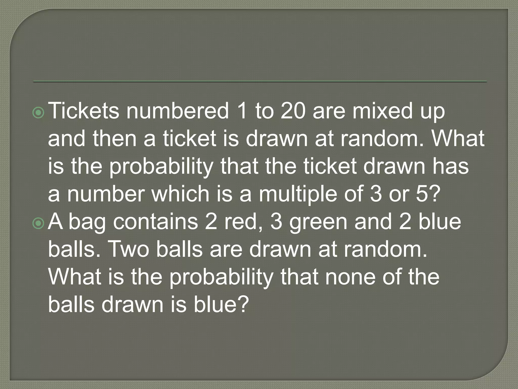 Tickets numbered 1 to 20 are mixed up
and then a ticket is drawn at random. What
is the probability that the ticket drawn has
a number which is a multiple of 3 or 5?
A bag contains 2 red, 3 green and 2 blue
balls. Two balls are drawn at random.
What is the probability that none of the
balls drawn is blue?
 