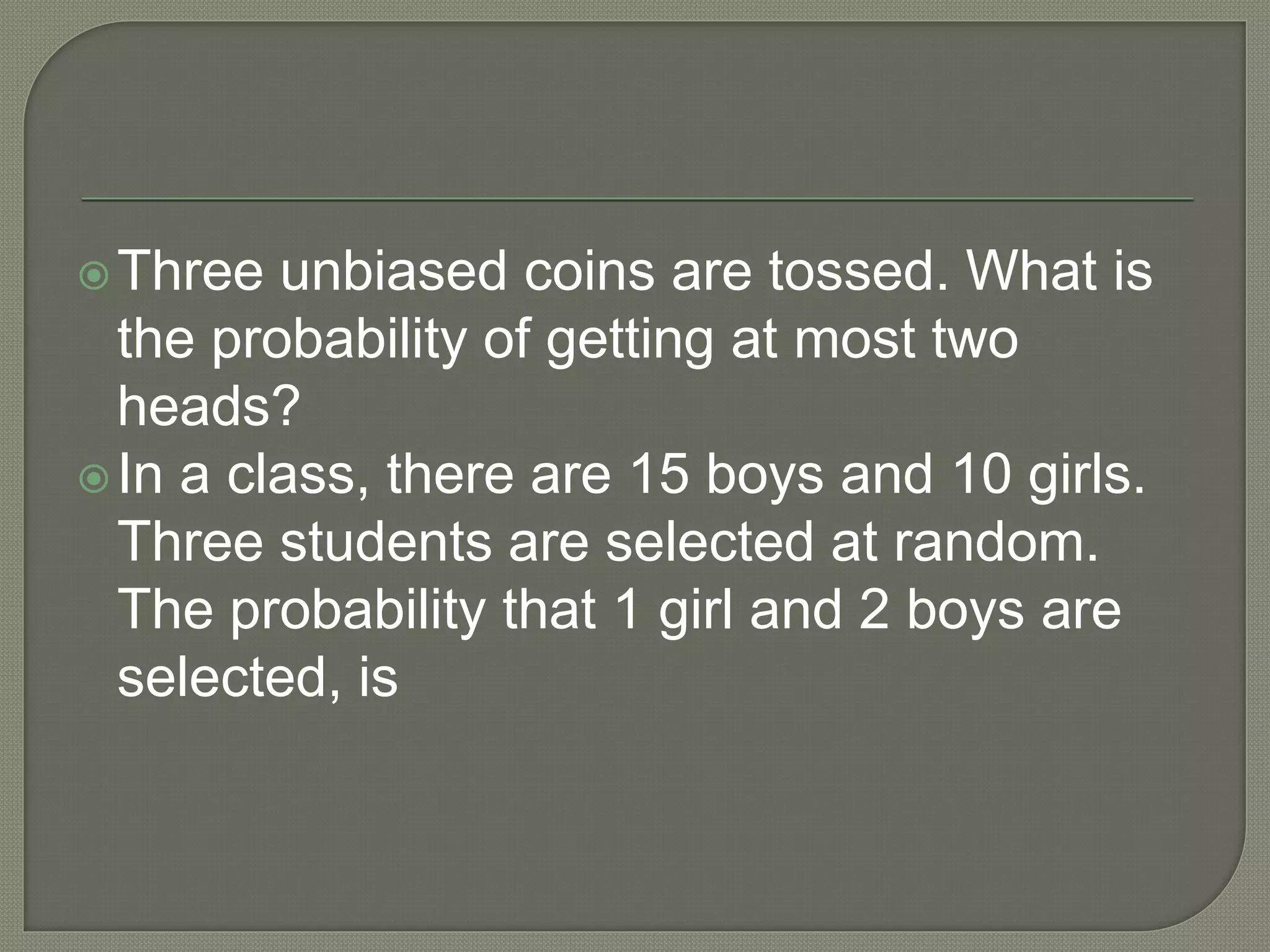Three unbiased coins are tossed. What is
the probability of getting at most two
heads?
In a class, there are 15 boys and 10 girls.
Three students are selected at random.
The probability that 1 girl and 2 boys are
selected, is
 