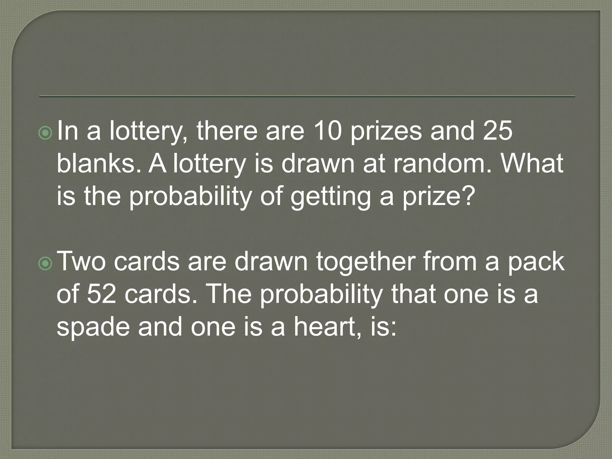 In a lottery, there are 10 prizes and 25
blanks. A lottery is drawn at random. What
is the probability of getting a prize?
Two cards are drawn together from a pack
of 52 cards. The probability that one is a
spade and one is a heart, is:
 
