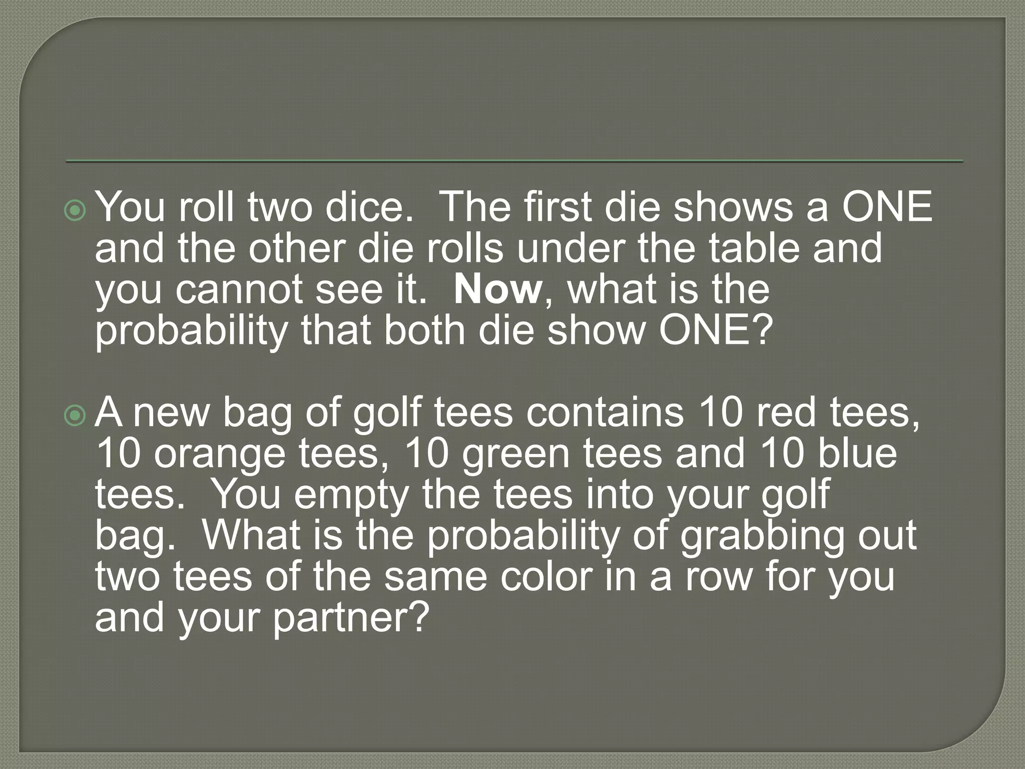  You roll two dice. The first die shows a ONE
and the other die rolls under the table and
you cannot see it. Now, what is the
probability that both die show ONE?
 A new bag of golf tees contains 10 red tees,
10 orange tees, 10 green tees and 10 blue
tees. You empty the tees into your golf
bag. What is the probability of grabbing out
two tees of the same color in a row for you
and your partner?
 