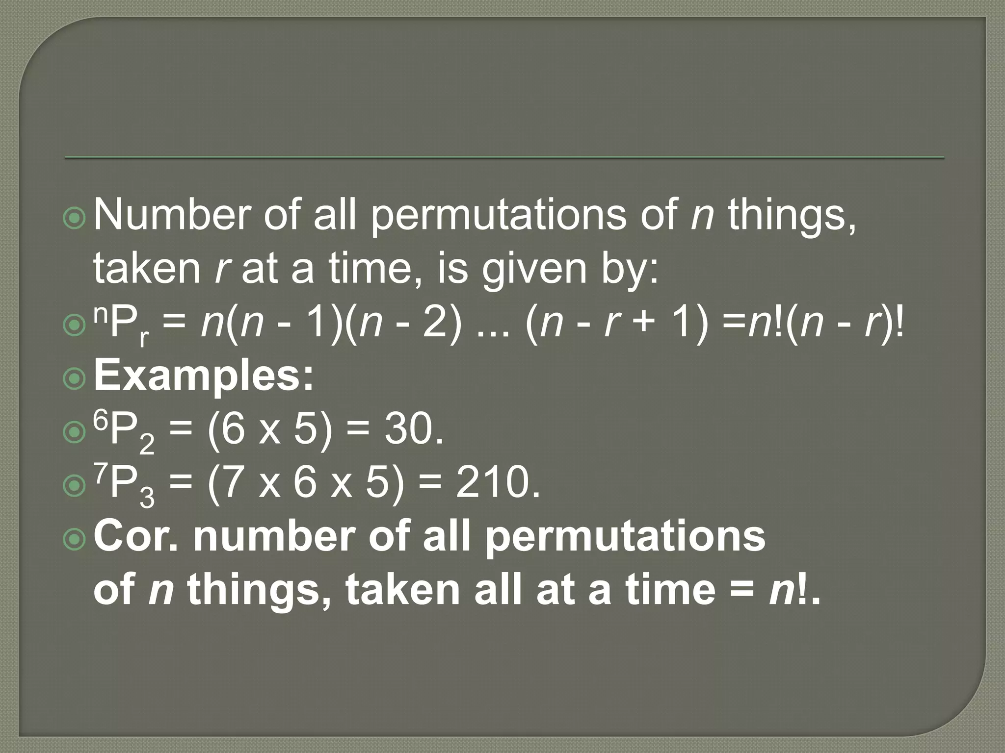 Number of all permutations of n things,
taken r at a time, is given by:
nPr = n(n - 1)(n - 2) ... (n - r + 1) =n!(n - r)!
Examples:
6P2 = (6 x 5) = 30.
7P3 = (7 x 6 x 5) = 210.
Cor. number of all permutations
of n things, taken all at a time = n!.
 