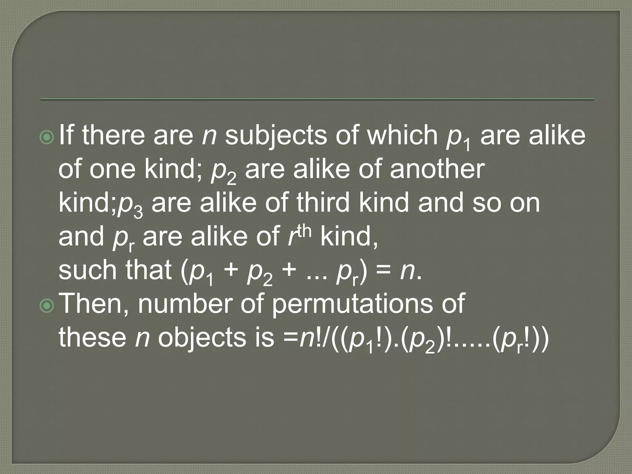 If there are n subjects of which p1 are alike
of one kind; p2 are alike of another
kind;p3 are alike of third kind and so on
and pr are alike of rth kind,
such that (p1 + p2 + ... pr) = n.
Then, number of permutations of
these n objects is =n!/((p1!).(p2)!.....(pr!))
 