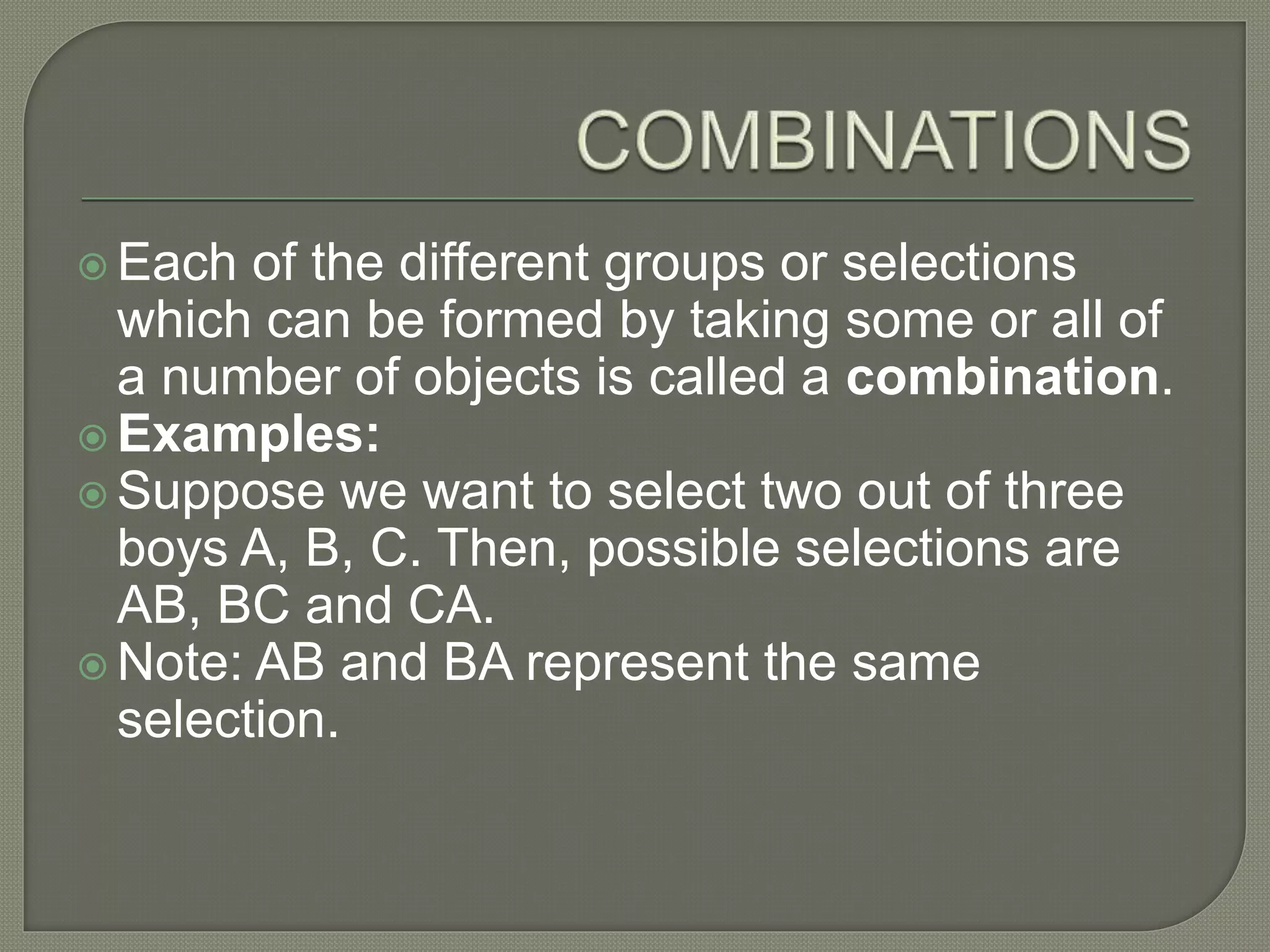  Each of the different groups or selections
which can be formed by taking some or all of
a number of objects is called a combination.
 Examples:
 Suppose we want to select two out of three
boys A, B, C. Then, possible selections are
AB, BC and CA.
 Note: AB and BA represent the same
selection.
 