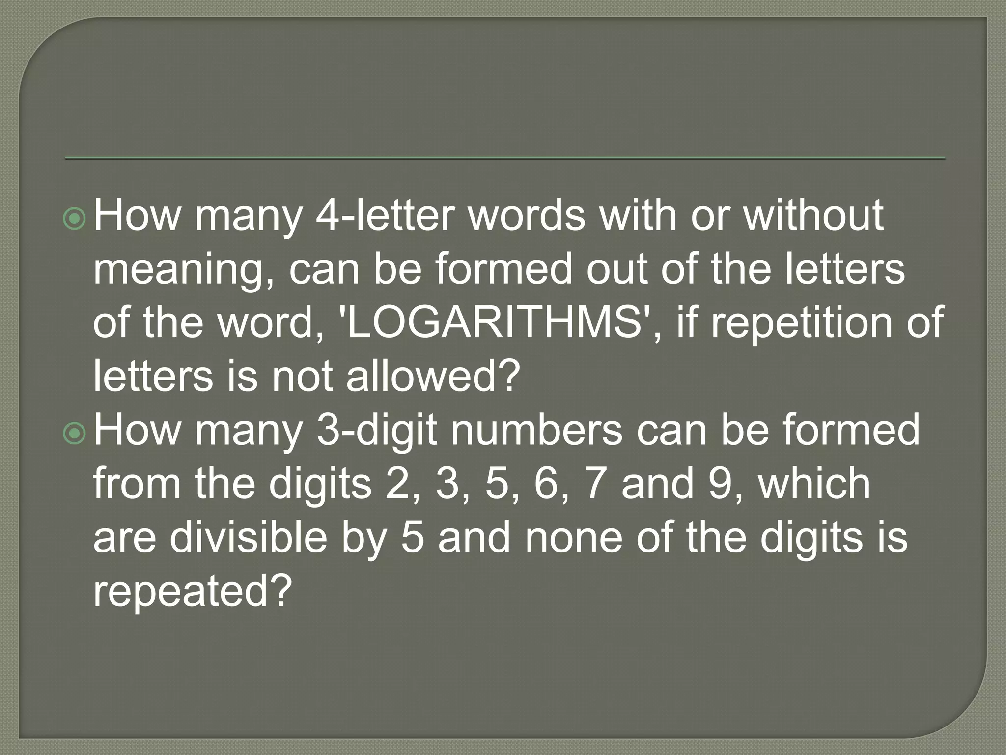 How many 4-letter words with or without
meaning, can be formed out of the letters
of the word, 'LOGARITHMS', if repetition of
letters is not allowed?
How many 3-digit numbers can be formed
from the digits 2, 3, 5, 6, 7 and 9, which
are divisible by 5 and none of the digits is
repeated?
 