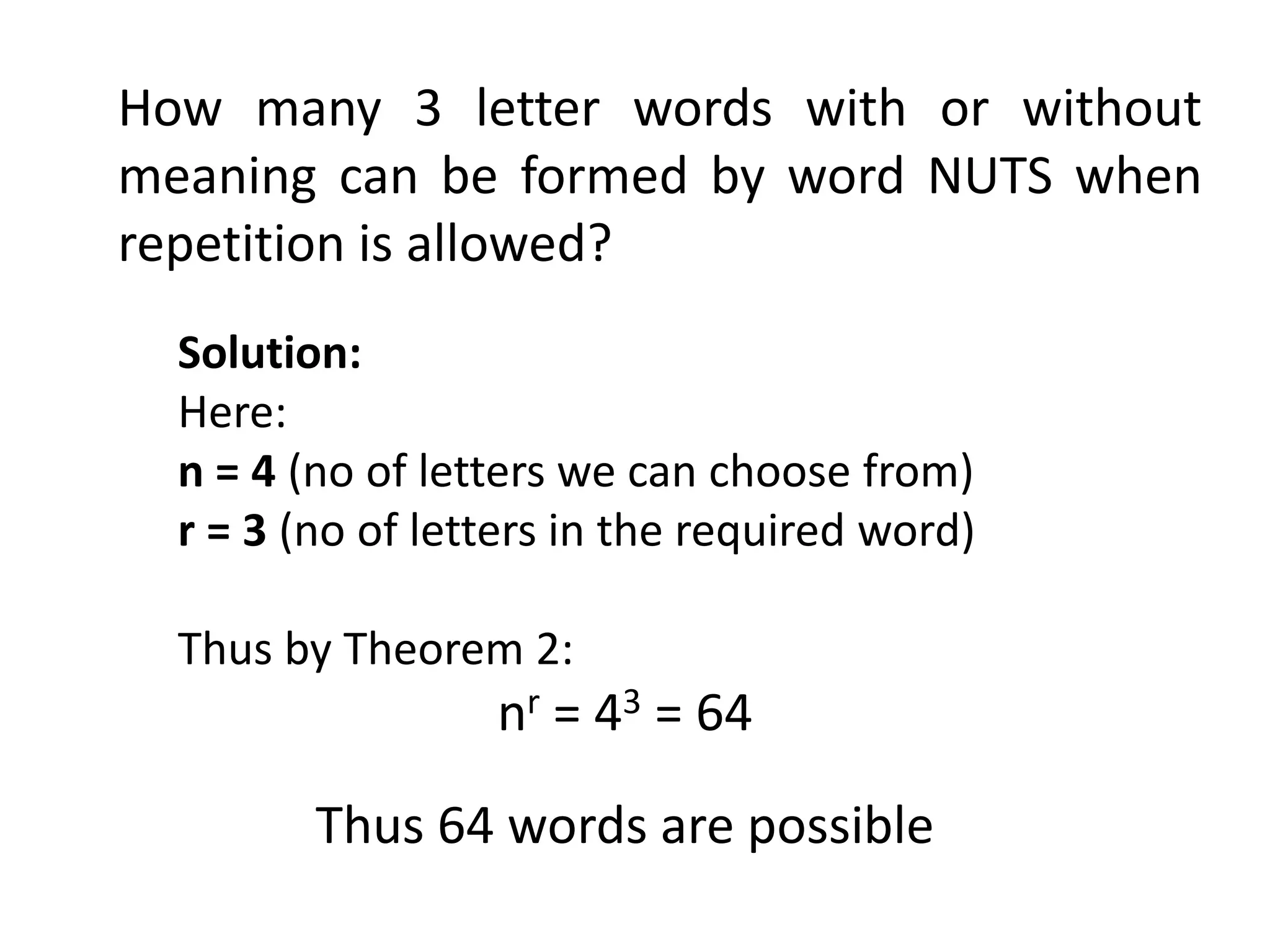 How many 3 letter words with or without
meaning can be formed by word NUTS when
repetition is allowed?
Solution:
Here:
n = 4 (no of letters we can choose from)
r = 3 (no of letters in the required word)
Thus by Theorem 2:
nr = 43 = 64
Thus 64 words are possible
 