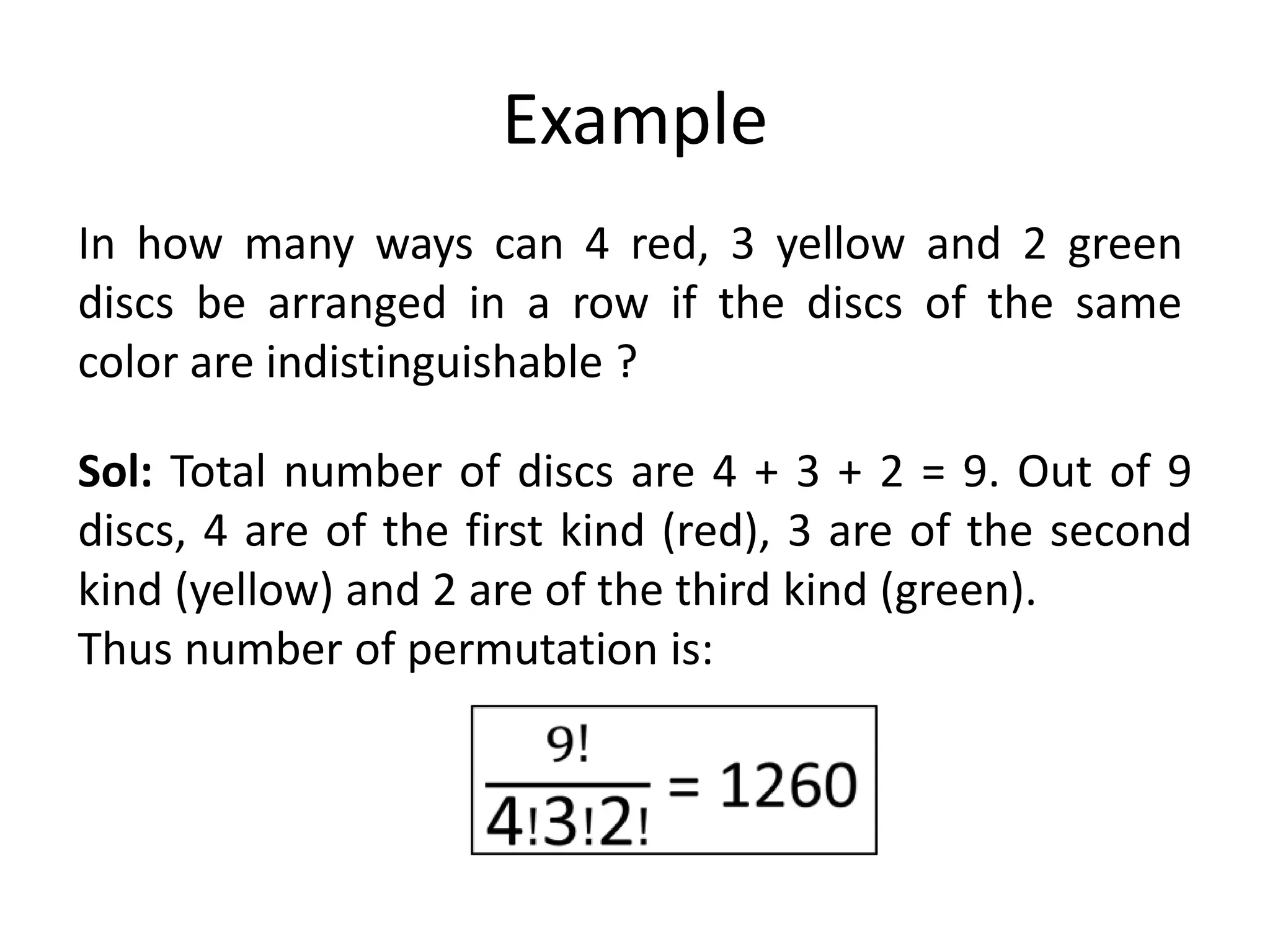 Example
In how many ways can 4 red, 3 yellow and 2 green
discs be arranged in a row if the discs of the same
color are indistinguishable ?
Sol: Total number of discs are 4 + 3 + 2 = 9. Out of 9
discs, 4 are of the first kind (red), 3 are of the second
kind (yellow) and 2 are of the third kind (green).
Thus number of permutation is:
 