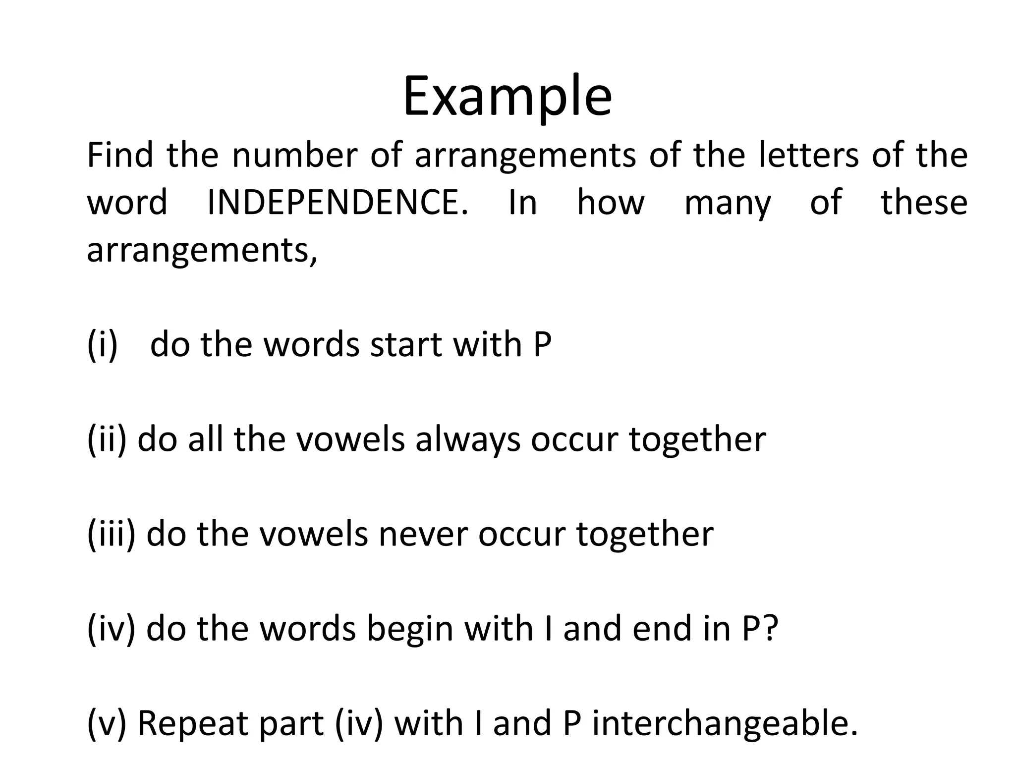 Example
Find the number of arrangements of the letters of the
word INDEPENDENCE. In how many of these
arrangements,
(i) do the words start with P
(ii) do all the vowels always occur together
(iii) do the vowels never occur together
(iv) do the words begin with I and end in P?
(v) Repeat part (iv) with I and P interchangeable.
 