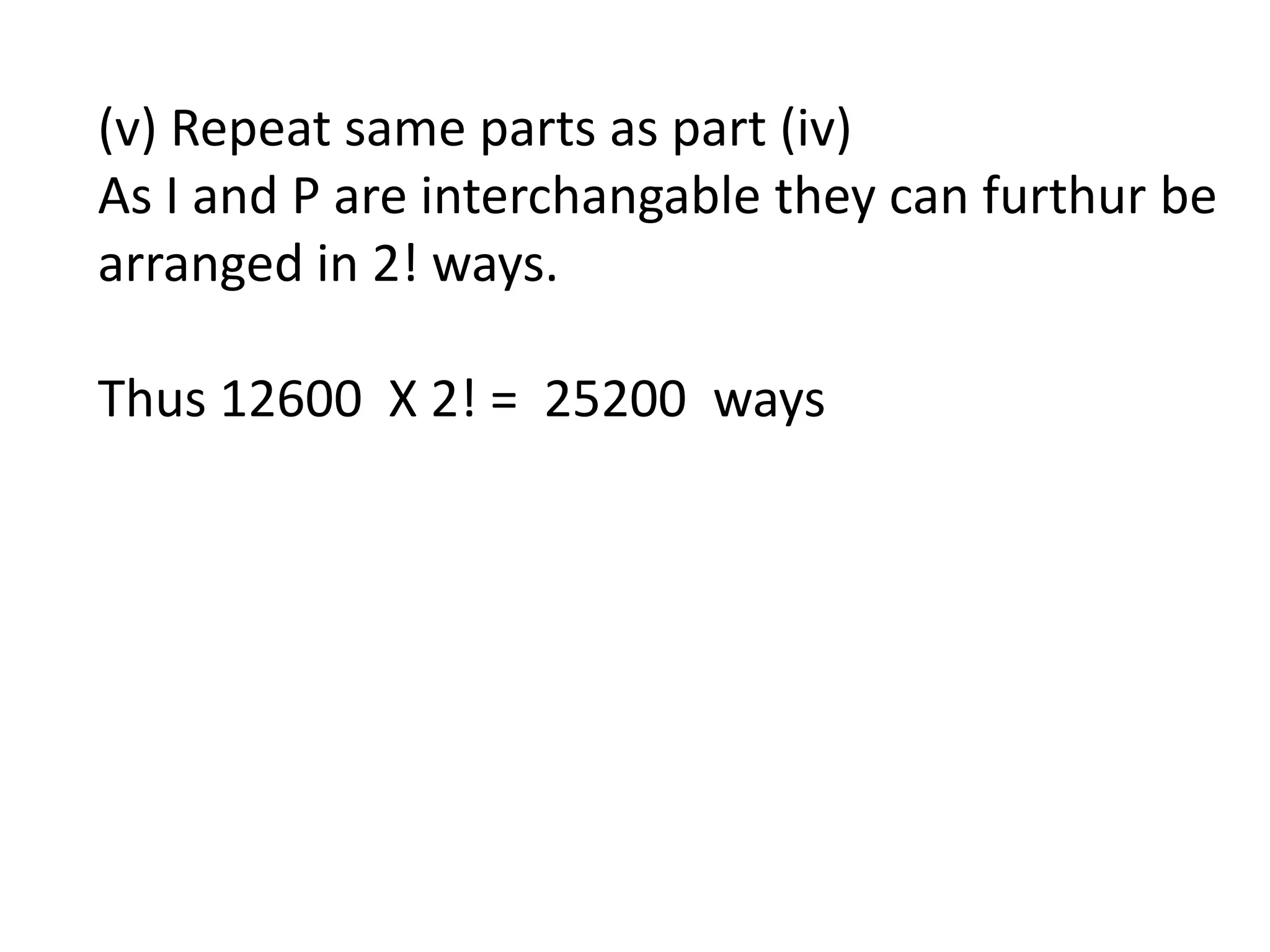 (v) Repeat same parts as part (iv)
As I and P are interchangable they can furthur be
arranged in 2! ways.
Thus 12600 X 2! = 25200 ways
 