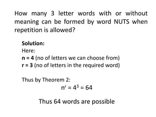 How many 3 letter words with or without
meaning can be formed by word NUTS when
repetition is allowed?
Solution:
Here:
n = 4 (no of letters we can choose from)
r = 3 (no of letters in the required word)
Thus by Theorem 2:
nr = 43 = 64
Thus 64 words are possible
 